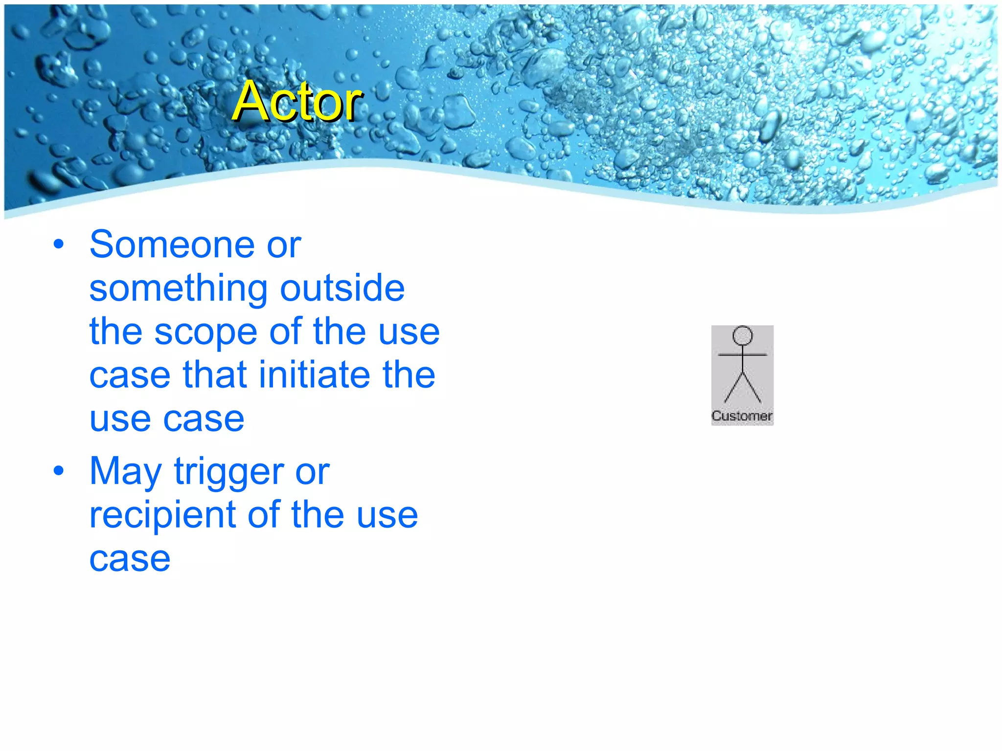 Actor Someone or something outside the scope of the use case that initiate the use case May trigger or recipient of the use case 
