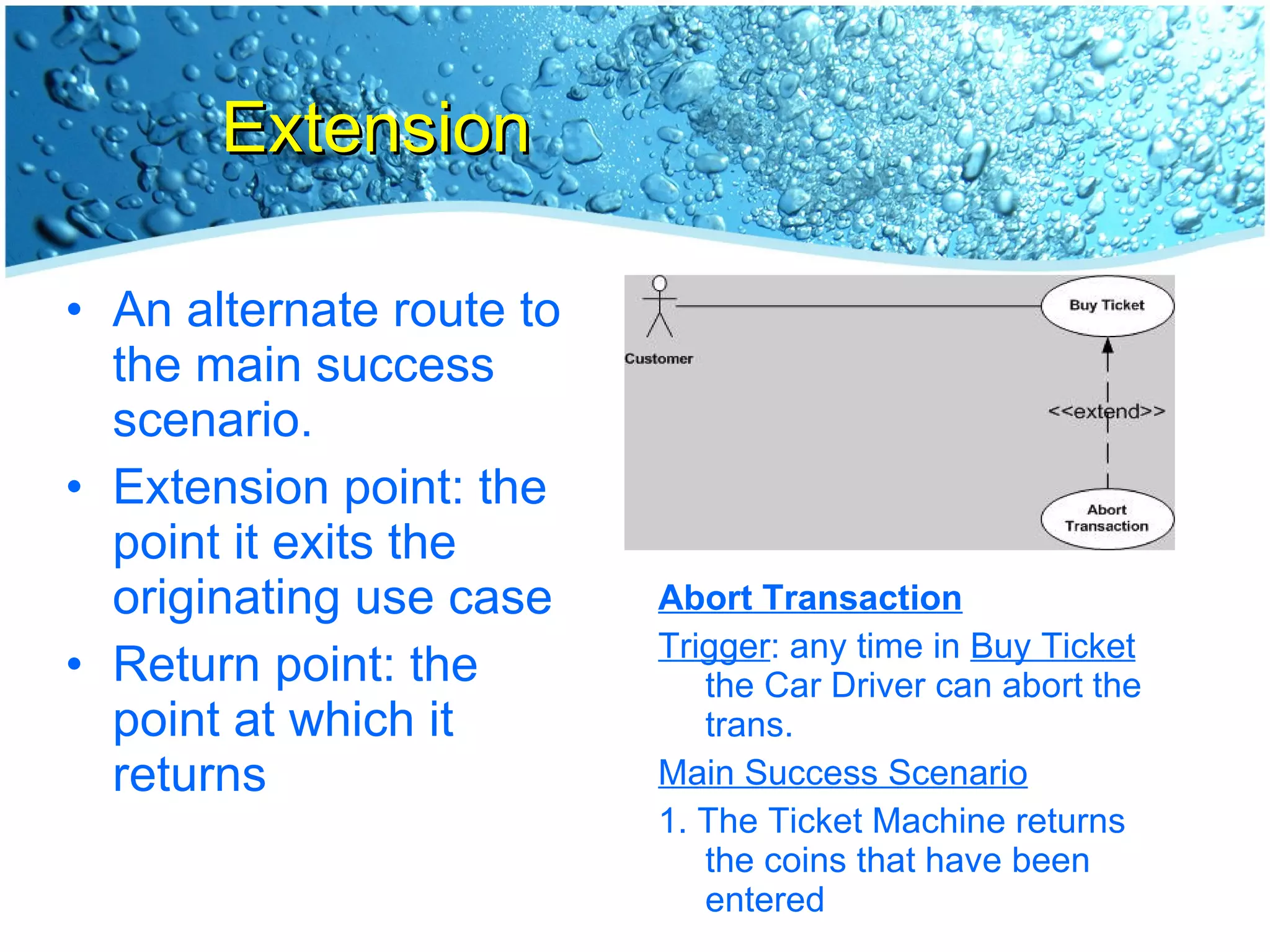 Extension An alternate route to the main success scenario. Extension point: the point it exits the originating use case Return point: the point at which it returns Abort Transaction Trigger : any time in  Buy Ticket  the Car Driver can abort the trans. Main Success Scenario 1. The Ticket Machine returns the coins that have been entered 