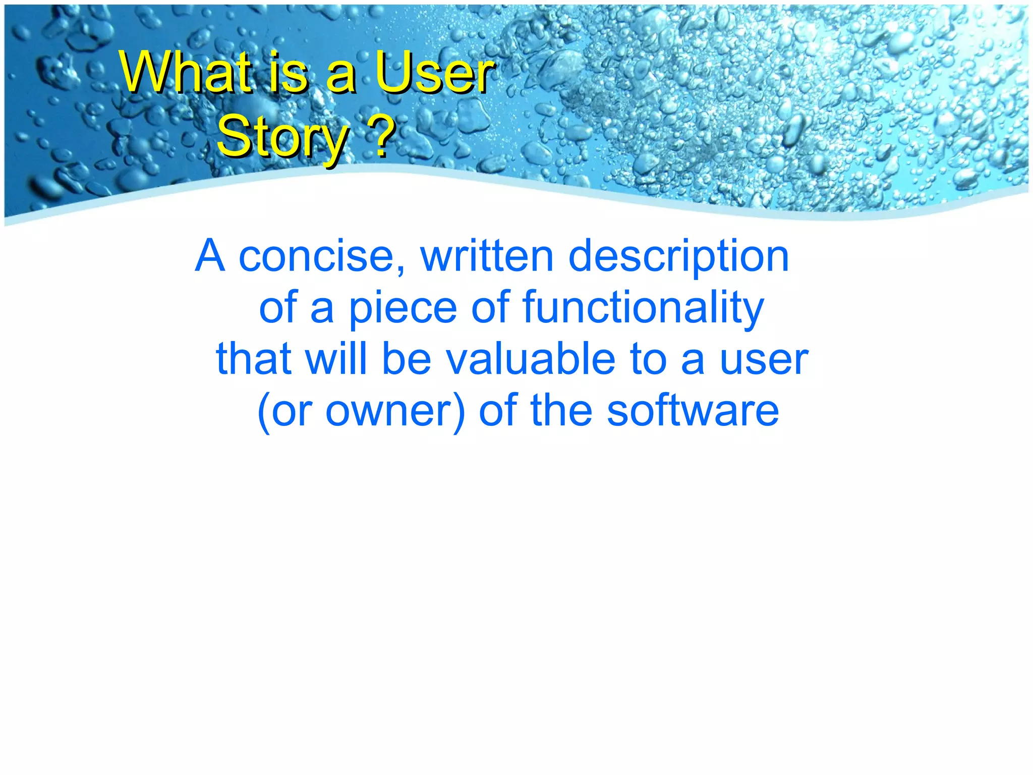 What is a User Story ? A concise, written description  of a piece of functionality  that will be valuable to a user  (or owner) of the software 