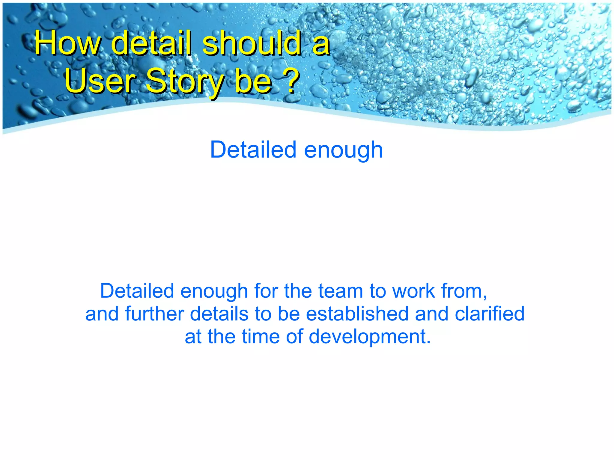How detail should a User Story be ? Detailed enough Detailed enough for the team to work from,  and further details to be established and clarified  at the time of development. 