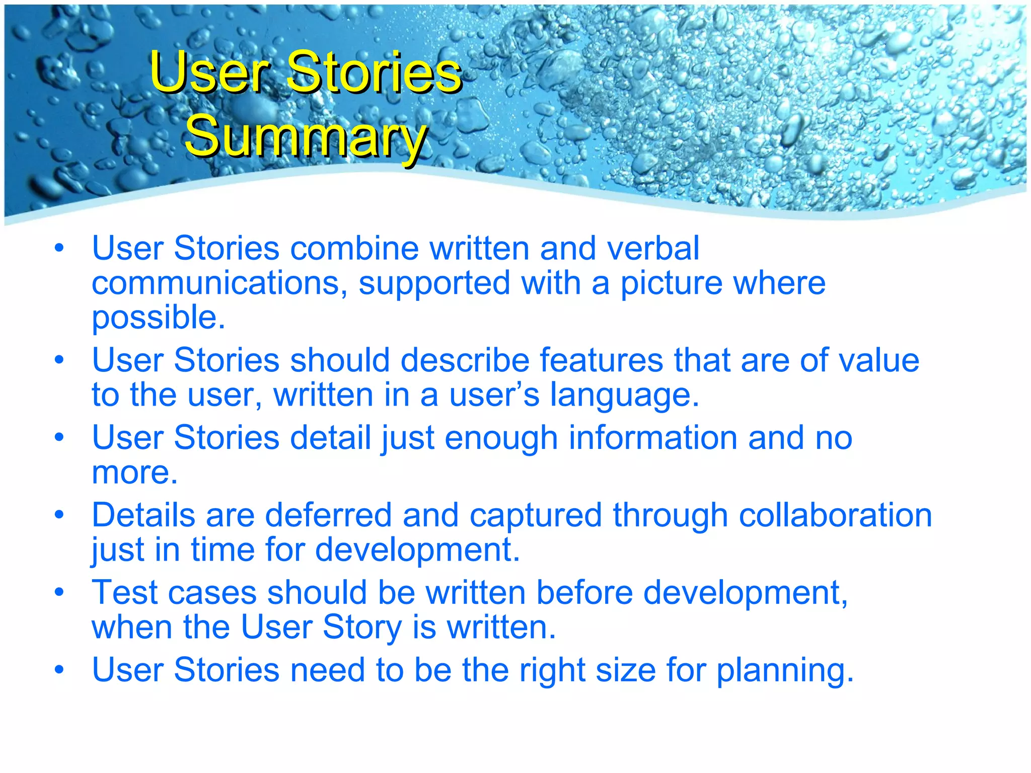 User Stories Summary User Stories combine written and verbal communications, supported with a picture where possible. User Stories should describe features that are of value to the user, written in a user’s language. User Stories detail just enough information and no more. Details are deferred and captured through collaboration  just in time for development. Test cases should be written before development,  when the User Story is written. User Stories need to be the right size for planning. 