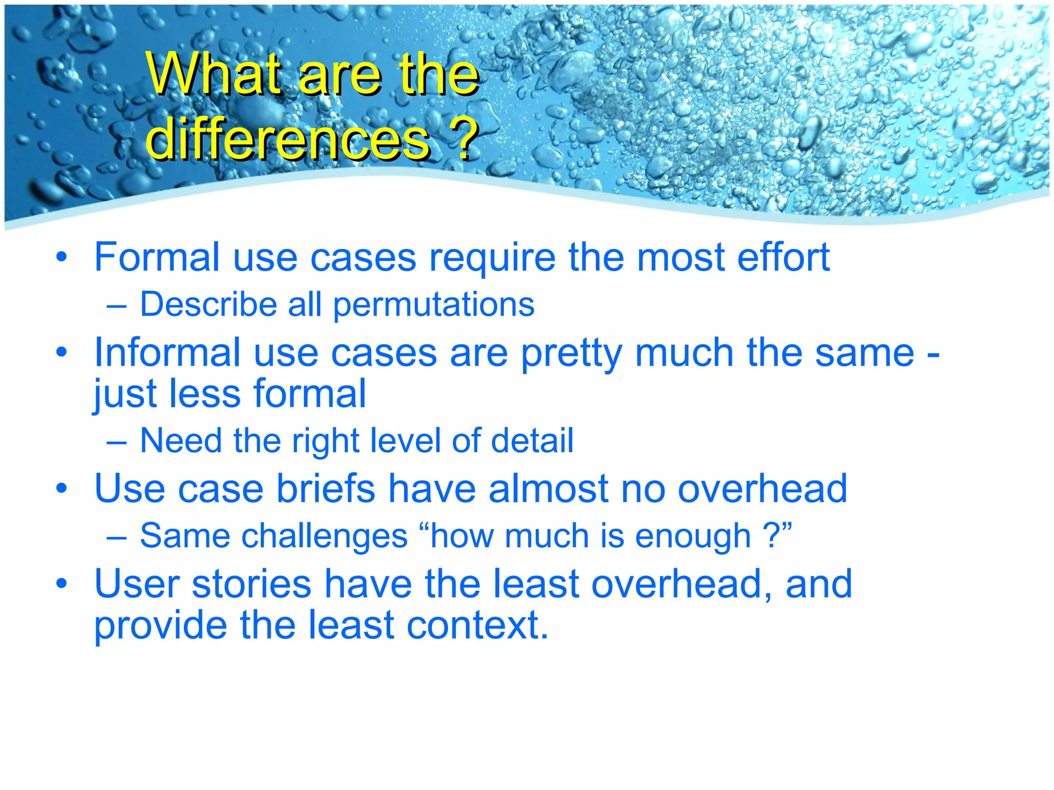What are the differences ? Formal use cases require the most effort Describe all permutations Informal use cases are pretty much the same - just less formal Need the right level of detail Use case briefs have almost no overhead Same challenges “how much is enough ?” User stories have the least overhead, and provide the least context. 