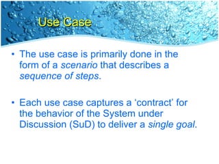 Use Case The use case is primarily done in the form of a  scenario  that describes a  sequence of steps . Each use case captures a ‘contract’ for the behavior of the System under Discussion (SuD) to deliver a  single goal . 