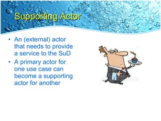 Supporting Actor An (external) actor that needs to provide a service to the SuD A primary actor for one use case can become a supporting actor for another 