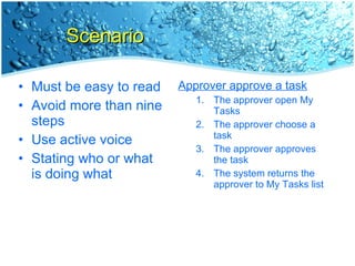 Scenario Must be easy to read Avoid more than nine steps Use active voice Stating who or what is doing what Approver approve a task The approver open My Tasks The approver choose a task The approver approves the task The system returns the approver to My Tasks list 
