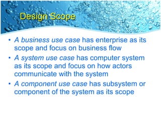 Design Scope A business use case  has enterprise as its scope and focus on business flow A system use case  has computer system as its scope and focus on how actors communicate with the system A component use case  has subsystem or component of the system as its scope 