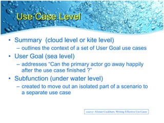 Use Case Level Summary  (cloud level or kite level) outlines the context of a set of User Goal use cases User Goal (sea level) addresses “Can the primary actor go away happily after the use case finished ?” Subfunction (under water level) created to move out an isolated part of a scenario to a separate use case source : Alistair Cockburn, Writing Effective Use Cases 