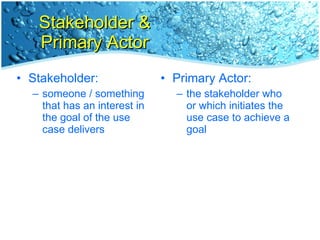 Stakeholder & Primary Actor Stakeholder: someone / something that has an interest in the goal of the use case delivers Primary Actor: the stakeholder who or which initiates the use case to achieve a goal 
