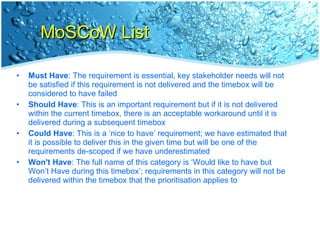 MoSCoW List Must Have : The requirement is essential, key stakeholder needs will not be satisfied if this requirement is not delivered and the timebox will be considered to have failed Should Have : This is an important requirement but if it is not delivered within the current timebox, there is an acceptable workaround until it is delivered during a subsequent timebox Could Have : This is a ‘nice to have’ requirement; we have estimated that it is possible to deliver this in the given time but will be one of the requirements de-scoped if we have underestimated Won't Have : The full name of this category is ‘Would like to have but Won’t Have during this timebox’; requirements in this category will not be delivered within the timebox that the prioritisation applies to 