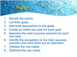 Recipe Identify the actors List their goals Add brief descriptions to the goals Create an initial use case for each goal Describe the main success scenario for each use case Identify the exceptions to the main success scenario and work them out as extension Validate the use cases Optimize the use cases 