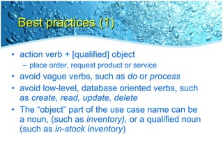 Best practices (1) action verb + [qualified] object place order, request product or service avoid vague verbs, such as  do  or  process avoid low-level, database oriented verbs, such as  create, read, update, delete The “object” part of the use case name can be a noun, (such as  inventory),  or a qualified noun (such as  in-stock inventory ) 