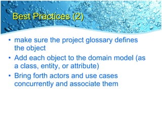 Best Practices (2) make sure the project glossary defines the object Add each object to the domain model (as a class, entity, or attribute) Bring forth actors and use cases concurrently and associate them 