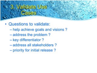 3. Validate Use Cases Questions to validate: help achieve goals and visions ? address the problem ? key differentiator ? address all stakeholders ? priority for initial release ? 