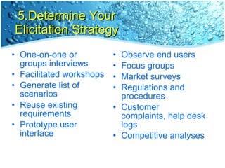 5.Determine Your Elicitation Strategy One-on-one or groups interviews Facilitated workshops Generate list of scenarios Reuse existing requirements Prototype user interface Observe end users Focus groups Market surveys Regulations and procedures  Customer complaints, help desk logs Competitive analyses 