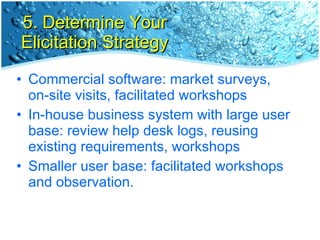 5. Determine Your Elicitation Strategy Commercial software: market surveys, on-site visits, facilitated workshops In-house business system with large user base: review help desk logs, reusing existing requirements, workshops Smaller user base: facilitated workshops and observation. 