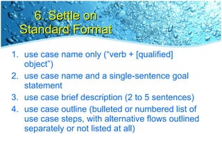 6. Settle on Standard Format use case name only (“verb + [qualified] object”) use case name and a single-sentence goal statement use case brief description (2 to 5 sentences) use case outline (bulleted or numbered list of use case steps, with alternative flows outlined separately or not listed at all) 