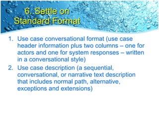 6. Settle on Standard Format Use case conversational format (use case header information plus two columns – one for actors and one for system responses – written in a conversational style) Use case description (a sequential, conversational, or narrative text description that includes normal path, alternative, exceptions and extensions) 