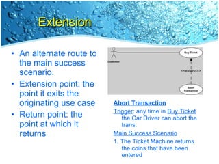 Extension An alternate route to the main success scenario. Extension point: the point it exits the originating use case Return point: the point at which it returns Abort Transaction Trigger : any time in  Buy Ticket  the Car Driver can abort the trans. Main Success Scenario 1. The Ticket Machine returns the coins that have been entered 