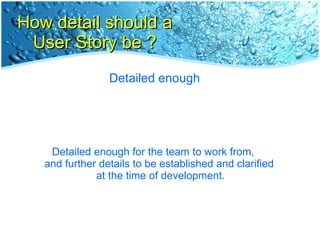 How detail should a User Story be ? Detailed enough Detailed enough for the team to work from,  and further details to be established and clarified  at the time of development. 