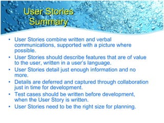 User Stories Summary User Stories combine written and verbal communications, supported with a picture where possible. User Stories should describe features that are of value to the user, written in a user’s language. User Stories detail just enough information and no more. Details are deferred and captured through collaboration  just in time for development. Test cases should be written before development,  when the User Story is written. User Stories need to be the right size for planning. 