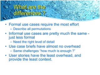 What are the differences ? Formal use cases require the most effort Describe all permutations Informal use cases are pretty much the same - just less formal Need the right level of detail Use case briefs have almost no overhead Same challenges “how much is enough ?” User stories have the least overhead, and provide the least context. 