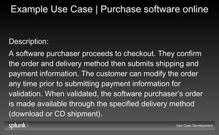 Example Use Case | Purchase software online Description:   A software purchaser proceeds to checkout. They confirm the order and delivery method then submits shipping and payment information. The customer can modify the order any time prior to submitting payment information for validation. When validated, the software purchaser’s order is made available through the specified delivery method (download or CD shipment). Use Case Development 