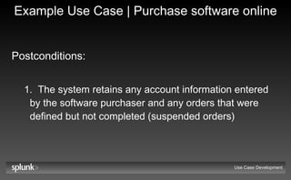 Example Use Case | Purchase software online Postconditions:   The system retains any account information entered by the software purchaser and any orders that were defined but not completed (suspended orders) Use Case Development 