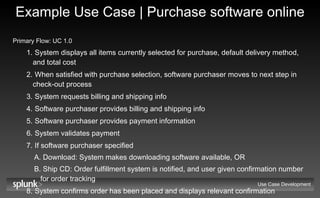 Example Use Case | Purchase software online Primary Flow: UC 1.0   System displays all items currently selected for purchase, default delivery method, and total cost When satisfied with purchase selection, software purchaser moves to next step in check-out process System requests billing and shipping info Software purchaser provides billing and shipping info Software purchaser provides payment information System validates payment If software purchaser specified Download: System makes downloading software available, OR Ship CD: Order fulfillment system is notified, and user given confirmation number for order tracking System confirms order has been placed and displays relevant confirmation information Use Case Development 