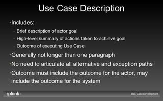 Use Case Description Includes: Brief description of actor goal High-level summary of actions taken to achieve goal Outcome of executing Use Case Generally not longer than one paragraph No need to articulate all alternative and exception paths Outcome  must  include the outcome for the actor,  may  include the outcome for the system Use Case Development 