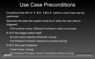 Use Case Preconditions Conditions that  MUST BE TRUE  before a Use Case can be performed Describe the state the system must be in when the use case is triggered ATM contains money, Software Purchaser is ready to purchase NOT  the trigger action itself Account owner requests withdrawal  (wrong) The Software Purchaser requests to purchase (wrong) NOT  the user’s intention I need money  (wrong) The Software Purchaser wants to download software (wrong) Use Case Development 