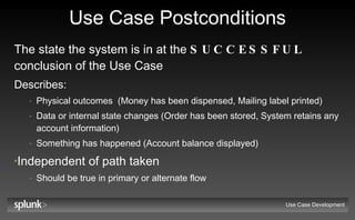 Use Case Postconditions The state the system is in at the  SUCCESSFUL  conclusion of the Use Case  Describes: Physical outcomes  (Money has been dispensed, Mailing label printed) Data or internal state changes (Order has been stored, System retains any account information) Something has happened (Account balance displayed) Independent of path taken Should be true in primary or alternate flow Use Case Development 