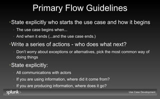 Primary Flow Guidelines State explicitly who starts the use case and how it begins The use case begins when... And when it ends (...and the use case ends.) Write a series of actions - who does what next? Don’t worry about exceptions or alternatives, pick the most common way of doing things State explicitly: All communications with actors If you are using information, where did it come from? If you are producing information, where does it go? Use Case Development 