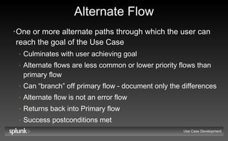 Alternate Flow One or more alternate paths through which the user can reach the goal of the Use Case Culminates with user achieving goal Alternate flows are less common or lower priority flows than primary flow Can “branch” off primary flow - document only the differences Alternate flow is not an error flow Returns back into Primary flow Success postconditions met Use Case Development 