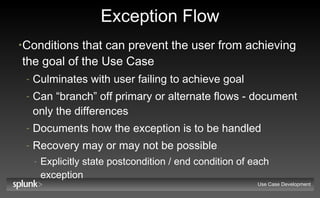Exception Flow Conditions that can prevent the user from achieving the goal of the Use Case Culminates with user failing to achieve goal Can “branch” off primary or alternate flows - document only the differences Documents how the exception is to be handled Recovery may or may not be possible Explicitly state postcondition / end condition of each exception Use Case Development 