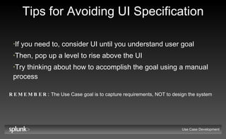 Tips for Avoiding UI Specification If you need to, consider UI until you understand user goal Then, pop up a level to rise above the UI Try thinking about how to accomplish the goal using a manual process REMEMBER:  The Use Case goal is to capture requirements, NOT to design the system Use Case Development 