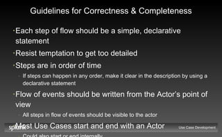 Guidelines for Correctness & Completeness Each step of flow should be a simple, declarative statement Resist temptation to get too detailed Steps are in order of time If steps can happen in any order, make it clear in the description by using a declarative statement Flow of events should be written from the Actor’s point of view All steps in flow of events should be visible to the actor Most Use Cases start and end with an Actor Could also start or end internally Use Case Development 