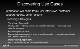 Discovering Use Cases I nformation will come from User interviews, customer support reports, other research  Discovery Strategies: Top-down Approach:   Identify Actors --> identify business processes for each actor --> name use cases --> detail the use cases Bottom-up Approach:  Express business processes in terms of specific scenarios --> generalize scenarios to Use Cases --> identify actor Role Playing Approach:  Day in the life study --> ask “What would Pat want?” Use Case Development 