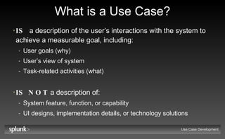 What is a Use Case? IS   a description of the user’s interactions with the system to achieve a measurable goal, including: User goals (why) User’s view of system  Task-related activities (what) IS NOT  a description of: System feature, function, or capability UI designs, implementation details, or technology solutions Use Case Development 