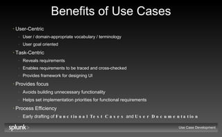 Benefits of Use Cases User-Centric User / domain-appropriate vocabulary / terminology User goal oriented Task-Centric Reveals requirements Enables requirements to be traced and cross-checked Provides framework for designing UI Provides focus Avoids building unnecessary functionality Helps set implementation priorities for functional requirements Process Efficiency Early drafting of  Functional Test Cases  and  User Documentation Use Case Development 