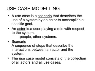 USE CASE MODELLING
• A use case is a scenario that describes the
use of a system by an actor to accomplish a
specific goal.
• An actor is a user playing a role with respect
to the system.
- people, other systems.
• Scenario
A sequence of steps that describe the
interactions between an actor and the
system.
• The use case model consists of the collection
of all actors and all use cases.
 