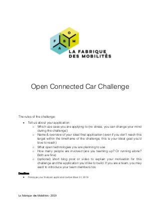 La Fabrique des Mobilités - 2019
Open Connected Car Challenge
The rules of the challenge:
 Tell us about your application:
o Which use case you are applying to (no stress, you can change your mind
during the challenge)
o Name & overview of your ideal final application (even if you don’t reach this
target within the timeframe of the challenge, this is your ideal goal you’d
love to reach)
o What open technologies you are planning to use
o How many people are involved (are you teaming up? Or running alone?
Both are fine)
o (optional) short blog post or video to explain your motivation for this
challenge and the application you’d like to build. If you are a team, you may
want to introduce your team members too.
Deadlines
 Prototype your finalized application before Mars 31, 2019
 