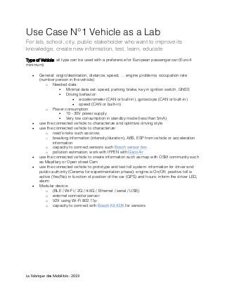 La Fabrique des Mobilités - 2019
Use Case N°1 Vehicle as a Lab
For lab, school, city, public stakeholder who want to improve its
knowledge, create new information, test, learn, educate
Type of Vehicle: all type can be used with a preference for European passenger car (Euro 4
minimum)
 General: origin/destination, distance, speed, … engine problems, occupation rate
(number person in the vehicle)
o Needed data:
 Minimal data set: speed, parking brake, key in ignition switch, GNSS
 Driving behavior:
 accelerometer (CAN or built-in), gyroscope (CAN or built-in)
 speed (CAN or built-in)
o Power consumption
 10 - 30V power supply
 Very low consumption in standby mode (less than 5mA)
 use the connected vehicle to characterize and optimize driving style
 use the connected vehicle to characterize:
o road’s risks such as snow,
o breaking information (intensity/duration), ABS, ESP from vehicle or acceleration
information
o capacity to connect sensors such Bosch sensor box
o pollution estimation, work with IFPEN with GecoAir
 use the connected vehicle to create information such as map with OSM community such
as Mapillary or Open street Cam
 use the connected vehicle to prototype and test toll system: information for driver and
public authority (Cerema for experimentation phase): engine is On/Off, positive toll is
active (Yes/No) in function of position of the car (GPS) and hours: inform the driver LED,
alarm
 Modular device:
o (BLE / Wi-Fi / 2G / 4-5G / Ethernet / serial / USB)
o external connector sensor
o V2X using Wi-Fi 802.11p
o capacity to connect with Bosch Kit XDK for sensors
 