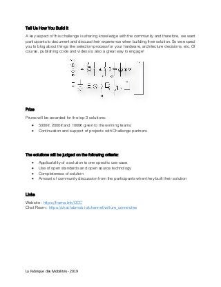 La Fabrique des Mobilités - 2019
Tell Us How You Build It
A key aspect of this challenge is sharing knowledge with the community and therefore, we want
participants to document and discuss their experience when building their solution. So we expect
you to blog about things like selection process for your hardware, architecture decisions, etc. Of
course, publishing code and videos is also a great way to engage!
Prize
Prizes will be awarded for the top 3 solutions:
 5000€, 2000€ and 1000€ given to the winning teams
 Continuation and support of projects with Challenge partners
The solutions will be judged on the following criteria:
 Applicability of a solution to one specific use case.
 Use of open standards and open source technology
 Completeness of solution
 Amount of community discussion from the participants when they built their solution
Links
Website : https://frama.link/OCC
Chat Room : https://chat.fabmob.io/channel/voiture_connectee
 