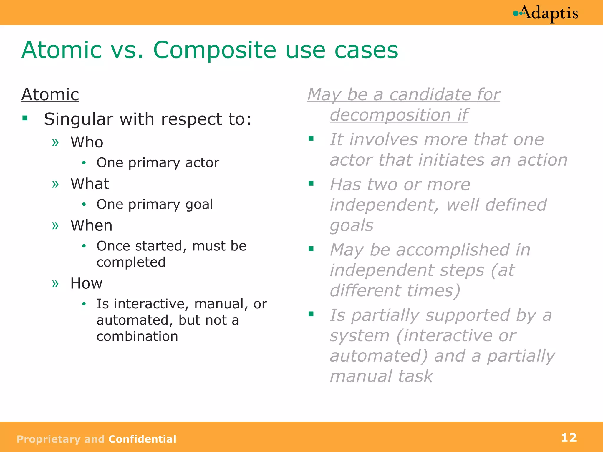 Atomic vs. Composite use cases Atomic Singular with respect to: Who  One primary actor What  One primary goal When Once started, must be completed How Is interactive, manual, or automated, but not a combination May be a candidate for decomposition if It involves more that one actor that initiates an action Has two or more independent, well defined goals May be accomplished in independent steps (at different times) Is partially supported by a system (interactive or automated) and a partially manual task 