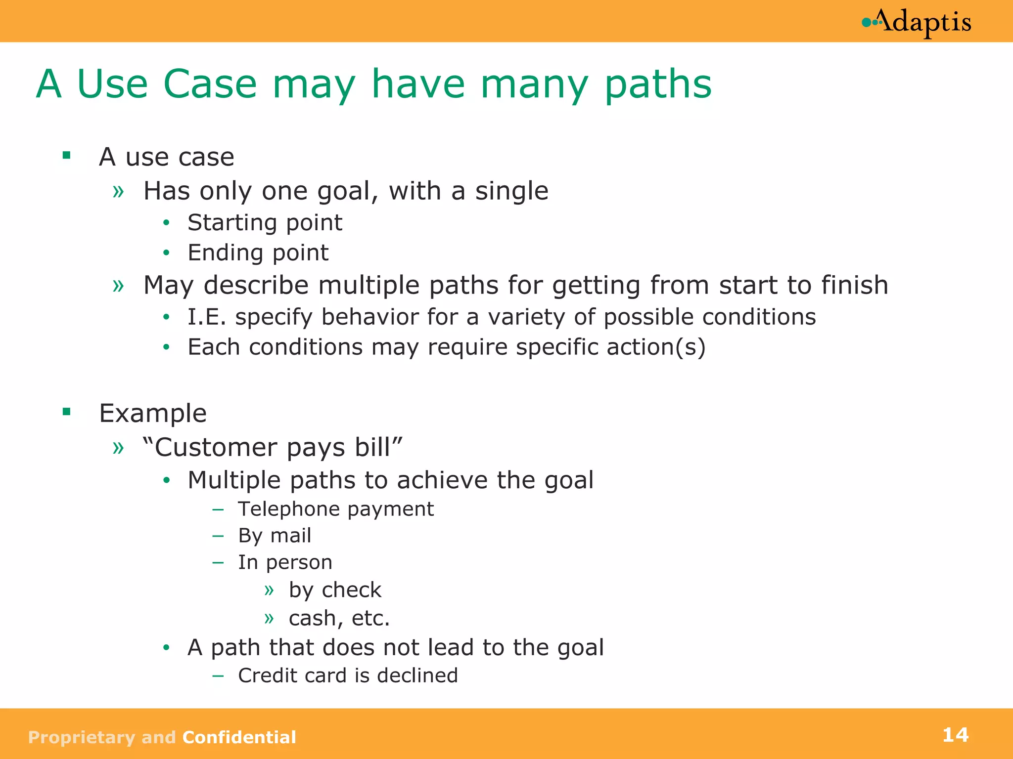 A Use Case may have many paths A use case Has only one goal, with a single Starting point Ending point May describe multiple paths for getting from start to finish I.E. specify behavior for a variety of possible conditions  Each conditions may require specific action(s) Example “ Customer pays bill”  Multiple paths to achieve the goal Telephone payment By mail In person  by check cash, etc.  A path that does not lead to the goal  Credit card is declined 