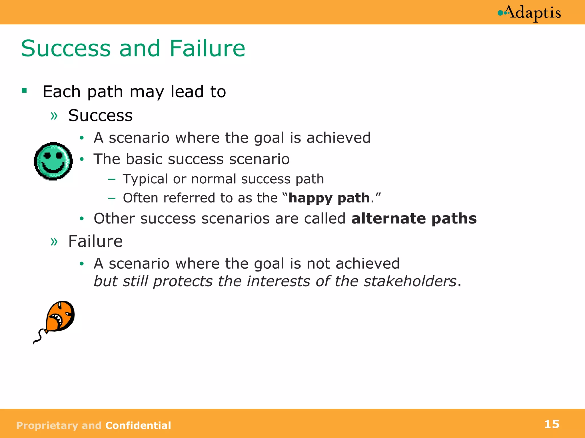 Success and Failure Each path may lead to Success A scenario where the goal is achieved The basic success scenario  Typical or normal success path Often referred to as the “ happy path .” Other success scenarios are called  alternate paths Failure A scenario where the goal is not achieved but still protects the interests of the stakeholders . 