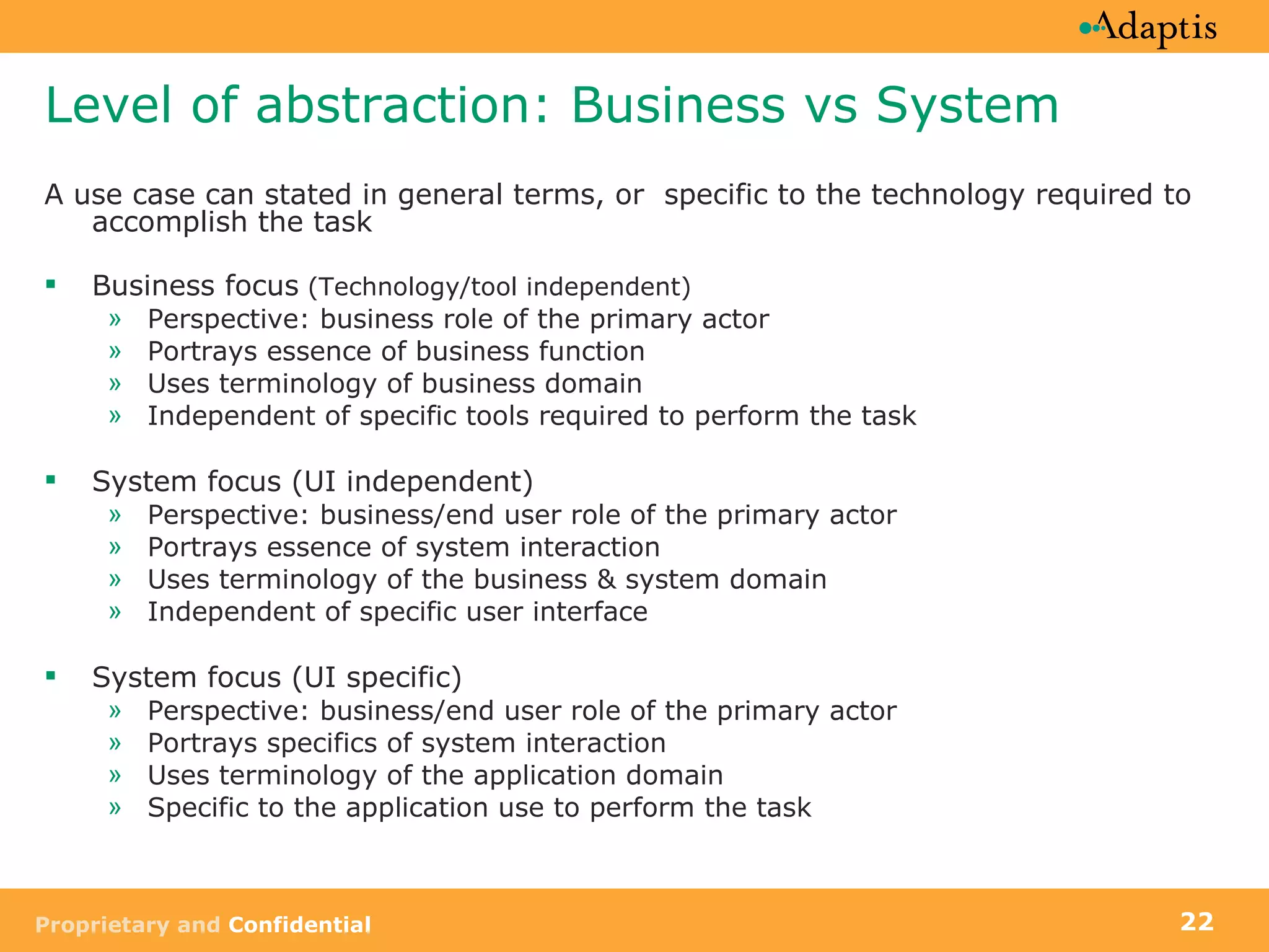 Level of abstraction: Business vs System A use case can stated in general terms, or  specific to the technology required to accomplish the task Business focus  (Technology/tool independent) Perspective: business role of the primary actor Portrays essence of business function Uses terminology of business domain Independent of specific tools required to perform the task System focus (UI independent) Perspective: business/end user role of the primary actor Portrays essence of system interaction Uses terminology of the business & system domain Independent of specific user interface  System focus (UI specific) Perspective: business/end user role of the primary actor Portrays specifics of system interaction Uses terminology of the application domain Specific to the application use to perform the task 