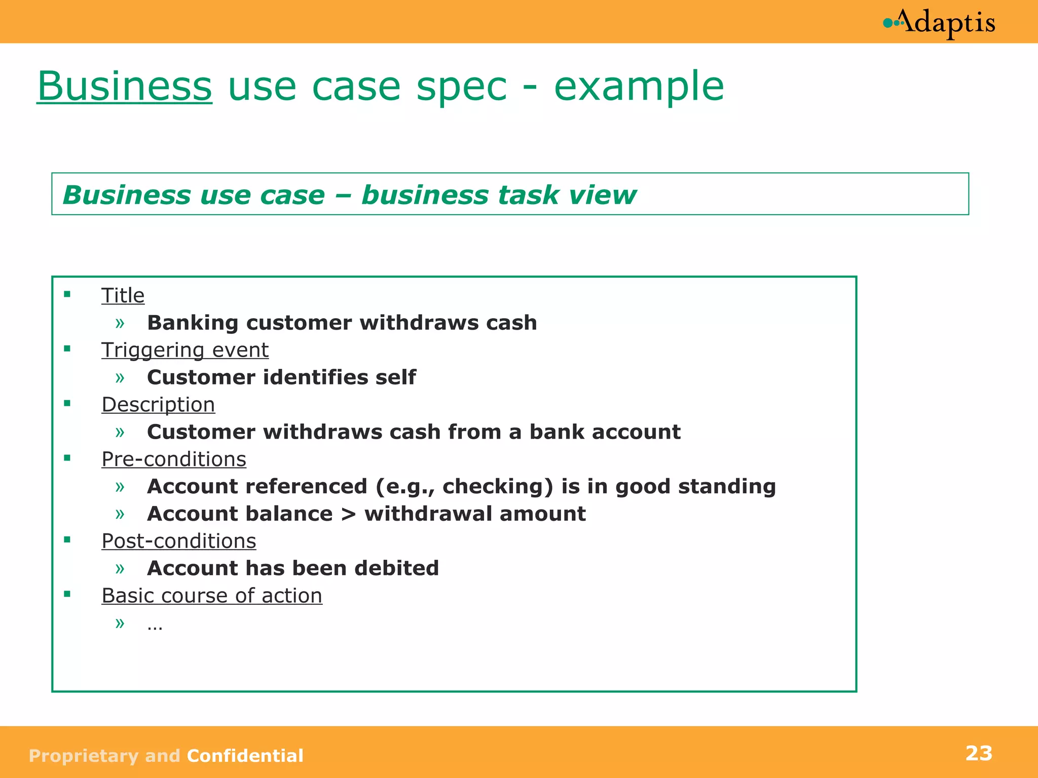 Business  use case spec - example Title Banking customer withdraws cash Triggering event Customer identifies self   Description Customer withdraws cash from a bank account Pre-conditions Account referenced (e.g., checking) is in good standing Account balance > withdrawal amount Post-conditions Account has been debited Basic course of action … Business use case – business task view 