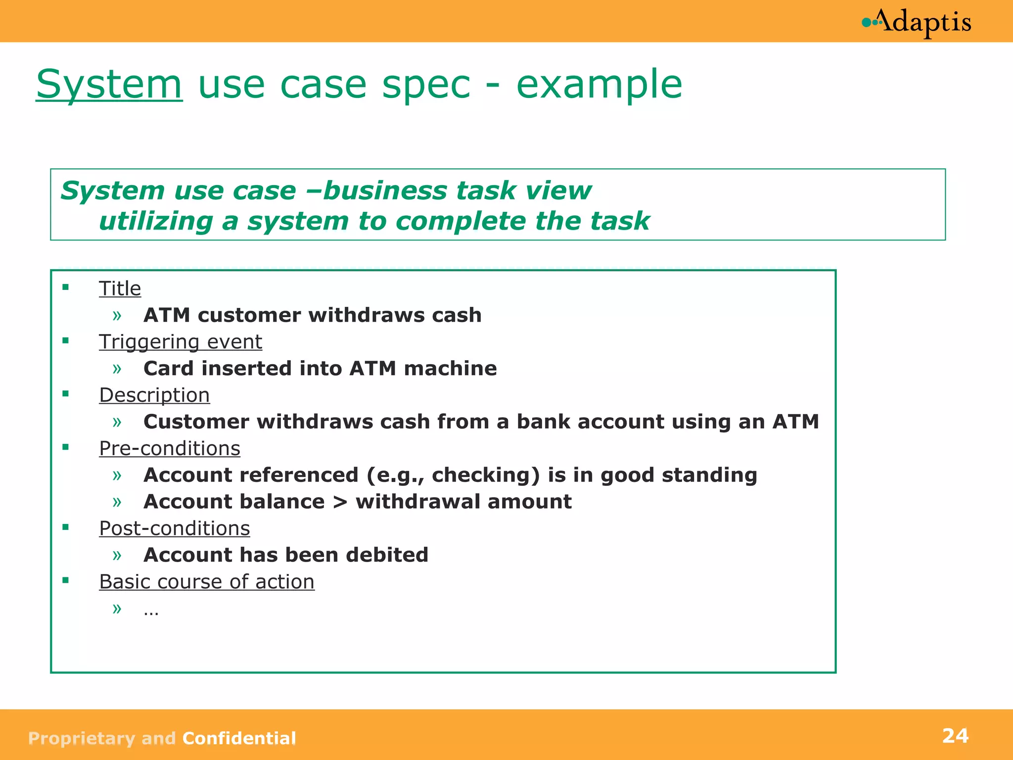 System  use case spec - example Title ATM customer withdraws cash Triggering event Card inserted into ATM machine   Description Customer withdraws cash from a bank account using an ATM Pre-conditions Account referenced (e.g., checking) is in good standing Account balance > withdrawal amount Post-conditions Account has been debited Basic course of action … System use case –business task view utilizing a system to complete the task 