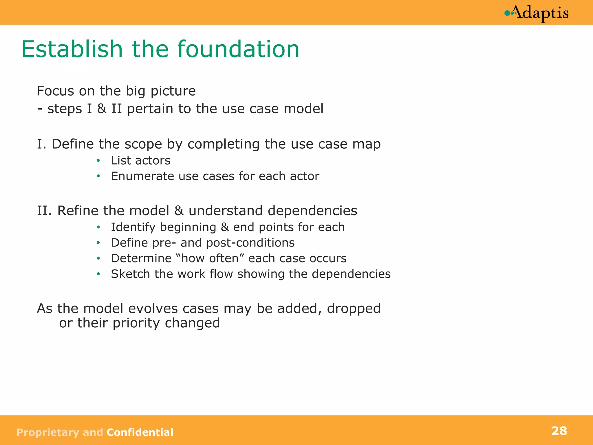 Establish the foundation Focus on the big picture - steps I & II pertain to the use case model I. Define the scope by completing the use case map List actors Enumerate use cases for each actor II. Refine the model & understand dependencies Identify beginning & end points for each Define pre- and post-conditions Determine “how often” each case occurs  Sketch the work flow showing the dependencies As the model evolves cases may be added, dropped  or their priority changed 